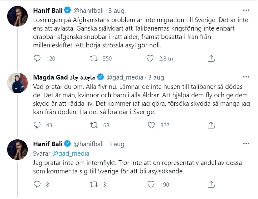 Skärmdump från Twitter 2021-08-03
Hanif Bali @hanifbali 3 aug.
Lösningen på Afghanistans problem är inte migration till Sverige. Det är inte ens att avlasta. Ganska självklart att Talibanernas krigsföring inte enbart drabbar afganska snubbar i rätt ålder, främst bosatta i Iran från millenieskiftet. Att börja strössla asyl gör noll.
Magda Gad ماجده جاد @gad_media 3 aug.
Svarar @hanifbali
Vad pratar du om. Alla flyr nu. Lämnar de inte husen till talibaner så dödas de. Det är män, kvinnor och barn i alla åldrar. Att hjälpa dem fly och ge dem skydd är att rädda liv. Det kommer iaf jag göra, försöka skydda så många jag kan från döden. Ha det så bra där i Sverige.
Hanif Bali @hanifbali 3 aug.
Svarar @gad_media
Jag pratar inte om internflykt. Tror inte att en representativ andel av dessa som kommer ta sig till Sverige för att bli asylsökande.