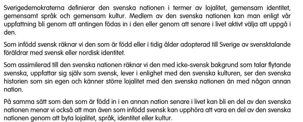 Sverigedemokraterna definierar den svenska nationen i termer av lojalitet, gemensam identitet, gemensamt språk och gemensam kultur. Medlem av den svenska nationen kan man enligt vår uppfattning bli genom att antingen födas in i den eller genom att senare i livet aktivt välja att uppgå i den.
Som infödd svensk räknar vi den som är född eller i tidig ålder adopterad till Sverige av svensktalande föräldrar med svensk eller nordisk identitet.
Som assimilerad till den svenska nationen räknar vi den med icke-svensk bakgrund som talar flytande svenska, uppfattar sig själv som svensk, lever i enlighet med den svenska kulturen, ser den svenska historien som sin egen och känner större lojalitet med den svenska nationen än med någon annan nation.
På samma sätt som den som är född in i en annan nation senare i livet kan bli en del av den svenska nationen menar vi också att man även som infödd svensk kan upphöra att vara en del av den svenska nationen genom att byta lojalitet, språk, identitet eller kultur.